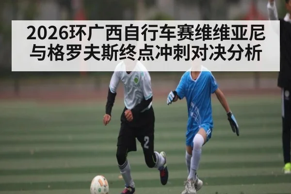 2026环广西自行车赛维维亚尼与格罗夫斯终点冲刺对决分析